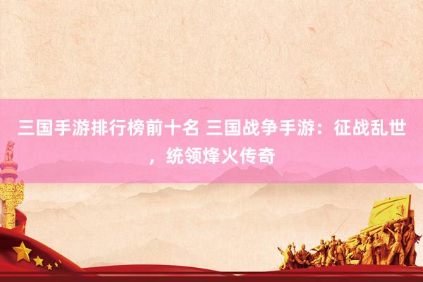 三国手游排行榜前十名 三国战争手游：征战乱世，统领烽火传奇