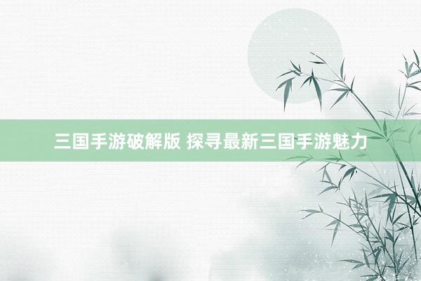 三国手游破解版 探寻最新三国手游魅力
