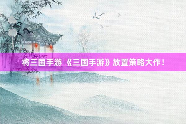 将三国手游 《三国手游》放置策略大作！