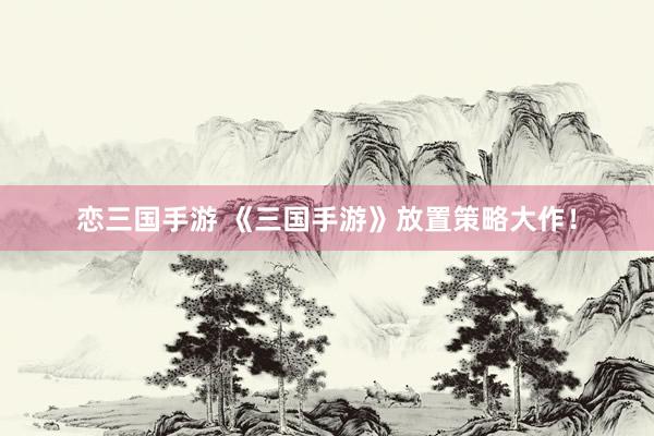 恋三国手游 《三国手游》放置策略大作！