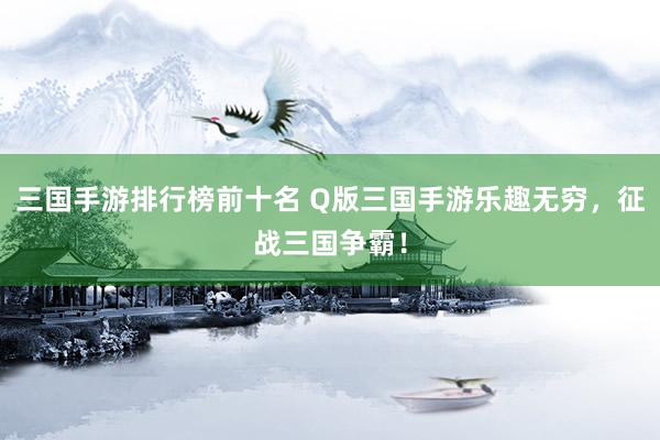 三国手游排行榜前十名 Q版三国手游乐趣无穷，征战三国争霸！