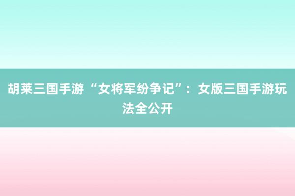 胡莱三国手游 “女将军纷争记”：女版三国手游玩法全公开