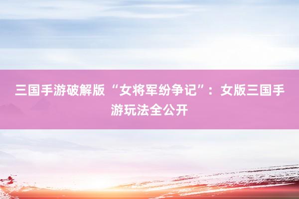 三国手游破解版 “女将军纷争记”：女版三国手游玩法全公开