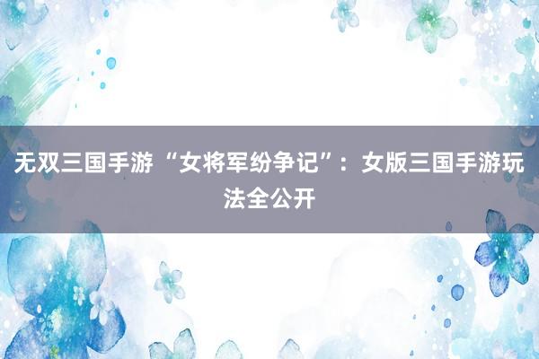 无双三国手游 “女将军纷争记”：女版三国手游玩法全公开