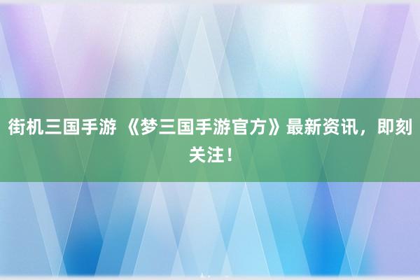 街机三国手游 《梦三国手游官方》最新资讯，即刻关注！
