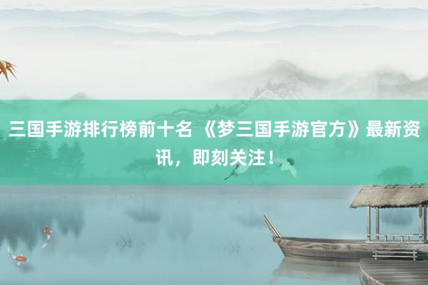 三国手游排行榜前十名 《梦三国手游官方》最新资讯，即刻关注！