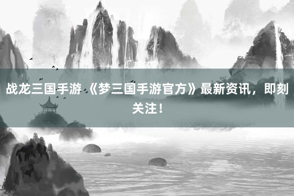 战龙三国手游 《梦三国手游官方》最新资讯，即刻关注！