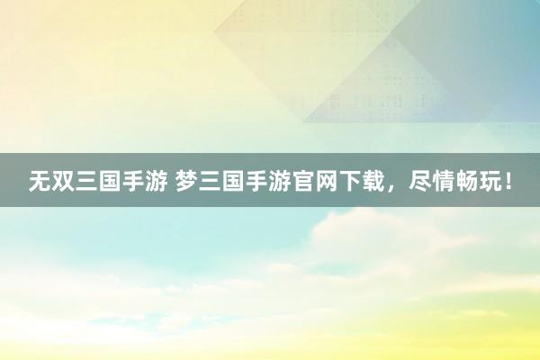 无双三国手游 梦三国手游官网下载，尽情畅玩！