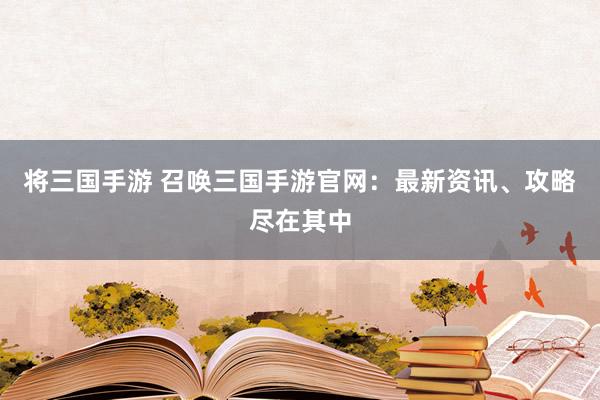 将三国手游 召唤三国手游官网：最新资讯、攻略尽在其中