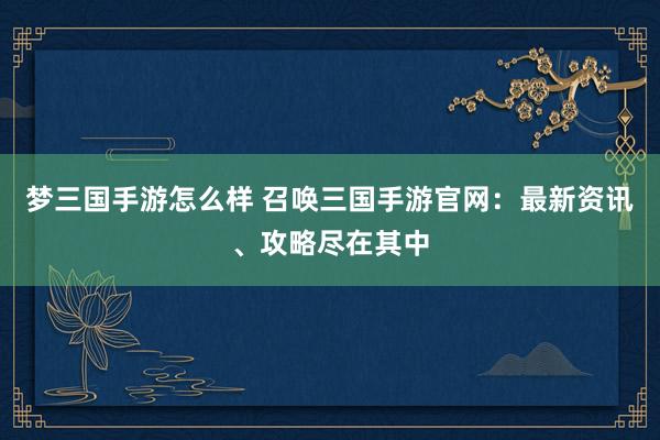梦三国手游怎么样 召唤三国手游官网：最新资讯、攻略尽在其中