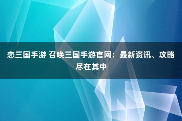 恋三国手游 召唤三国手游官网：最新资讯、攻略尽在其中