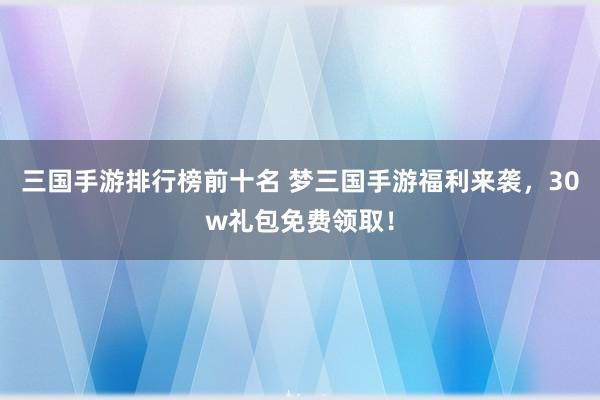 三国手游排行榜前十名 梦三国手游福利来袭，30w礼包免费领取！