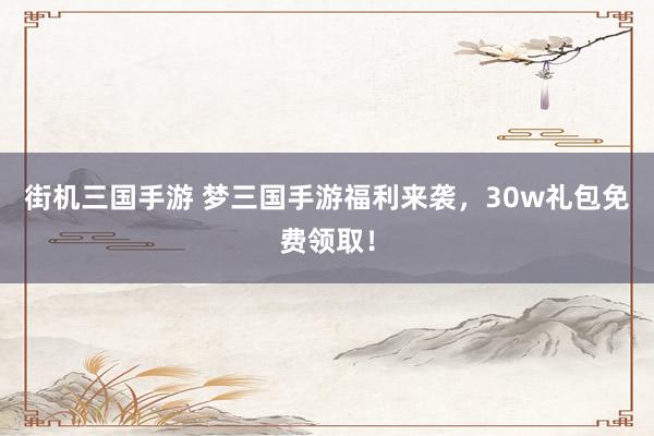 街机三国手游 梦三国手游福利来袭，30w礼包免费领取！