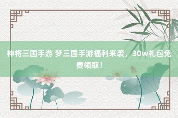 神将三国手游 梦三国手游福利来袭，30w礼包免费领取！