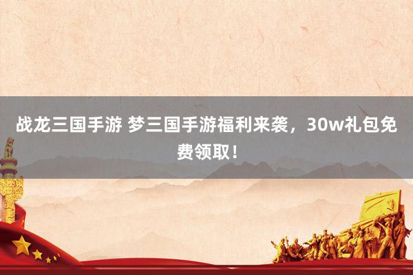战龙三国手游 梦三国手游福利来袭，30w礼包免费领取！