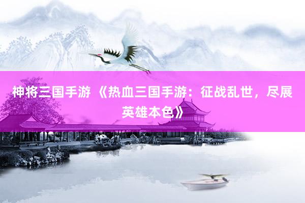 神将三国手游 《热血三国手游：征战乱世，尽展英雄本色》
