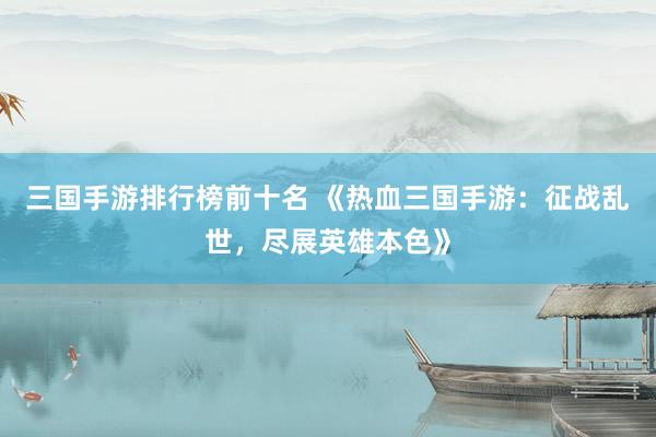 三国手游排行榜前十名 《热血三国手游：征战乱世，尽展英雄本色》