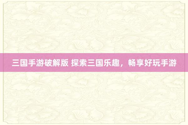 三国手游破解版 探索三国乐趣，畅享好玩手游