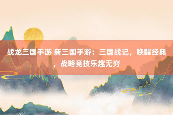 战龙三国手游 新三国手游：三国战记，唤醒经典，战略竞技乐趣无穷