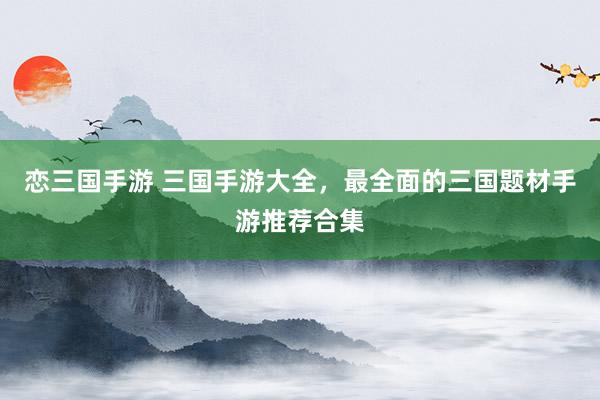 恋三国手游 三国手游大全，最全面的三国题材手游推荐合集