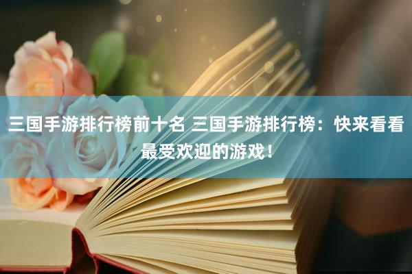 三国手游排行榜前十名 三国手游排行榜：快来看看最受欢迎的游戏！