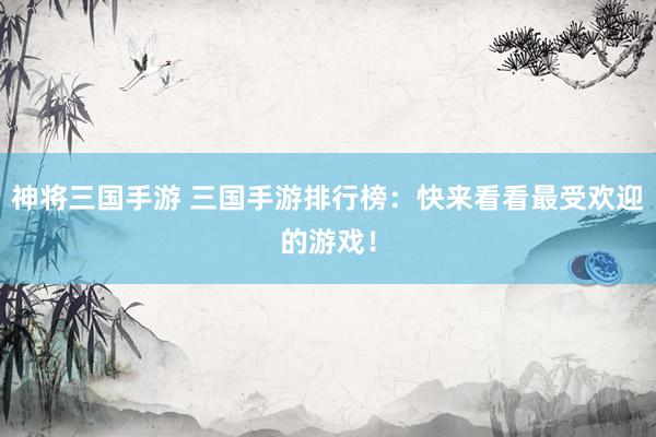 神将三国手游 三国手游排行榜：快来看看最受欢迎的游戏！