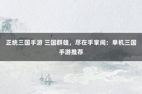 正统三国手游 三国群雄，尽在手掌间：单机三国手游推荐