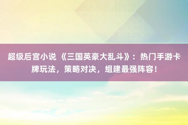超级后宫小说 《三国英豪大乱斗》：热门手游卡牌玩法，策略对决，组建最强阵容！