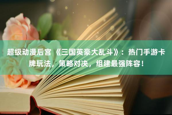 超级动漫后宫 《三国英豪大乱斗》：热门手游卡牌玩法，策略对决，组建最强阵容！