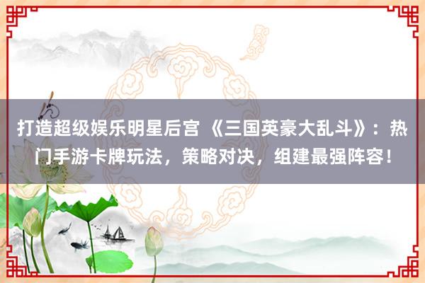 打造超级娱乐明星后宫 《三国英豪大乱斗》：热门手游卡牌玩法，策略对决，组建最强阵容！