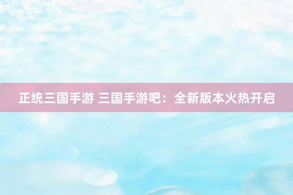 正统三国手游 三国手游吧：全新版本火热开启