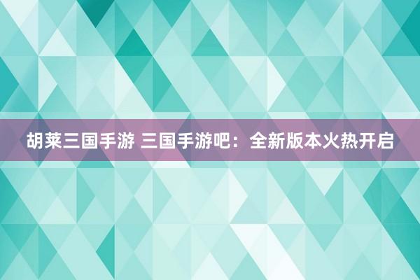 胡莱三国手游 三国手游吧：全新版本火热开启