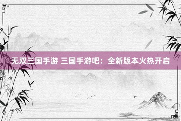 无双三国手游 三国手游吧：全新版本火热开启