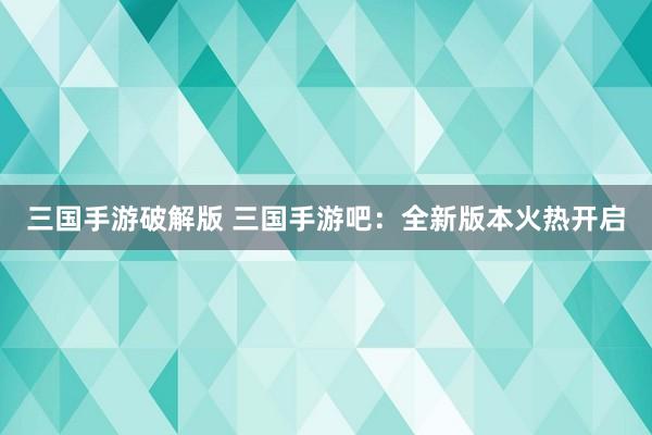 三国手游破解版 三国手游吧：全新版本火热开启