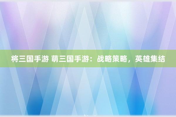 将三国手游 萌三国手游：战略策略，英雄集结