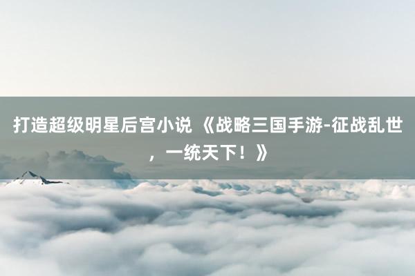 打造超级明星后宫小说 《战略三国手游-征战乱世，一统天下！》