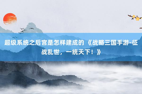超级系统之后宫是怎样建成的 《战略三国手游-征战乱世，一统天下！》