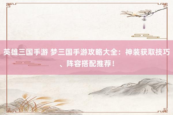 英雄三国手游 梦三国手游攻略大全：神装获取技巧、阵容搭配推荐！