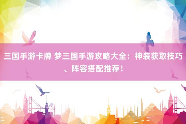 三国手游卡牌 梦三国手游攻略大全：神装获取技巧、阵容搭配推荐！