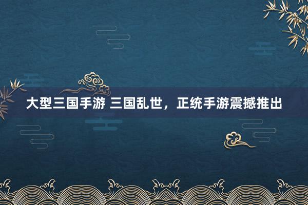 大型三国手游 三国乱世，正统手游震撼推出