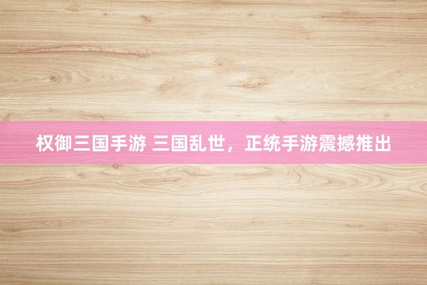权御三国手游 三国乱世，正统手游震撼推出