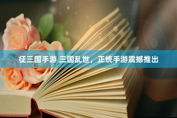 征三国手游 三国乱世，正统手游震撼推出