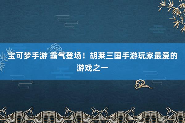 宝可梦手游 霸气登场！胡莱三国手游玩家最爱的游戏之一