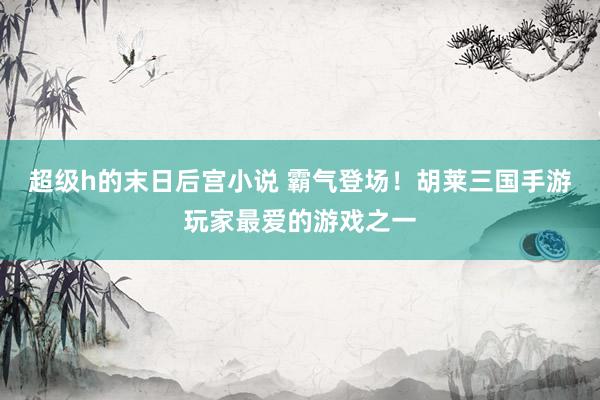 超级h的末日后宫小说 霸气登场！胡莱三国手游玩家最爱的游戏之一