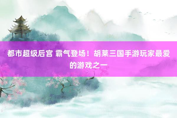 都市超级后宫 霸气登场！胡莱三国手游玩家最爱的游戏之一