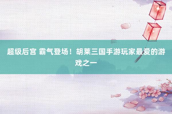 超级后宫 霸气登场！胡莱三国手游玩家最爱的游戏之一