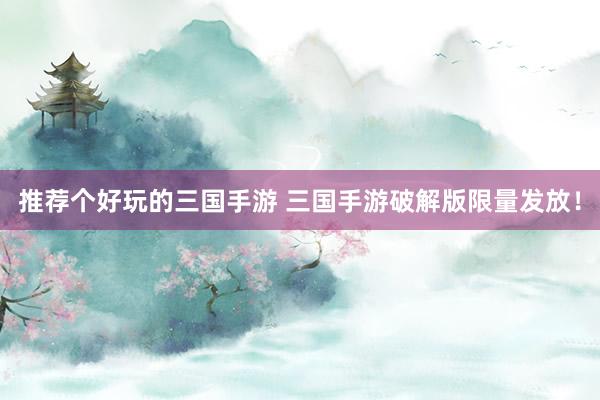 推荐个好玩的三国手游 三国手游破解版限量发放！