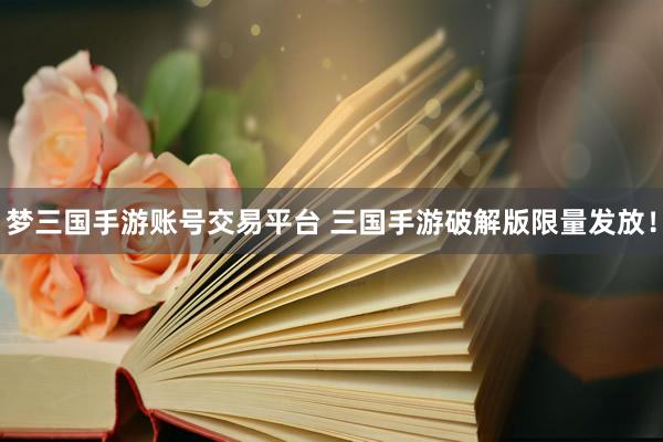 梦三国手游账号交易平台 三国手游破解版限量发放！