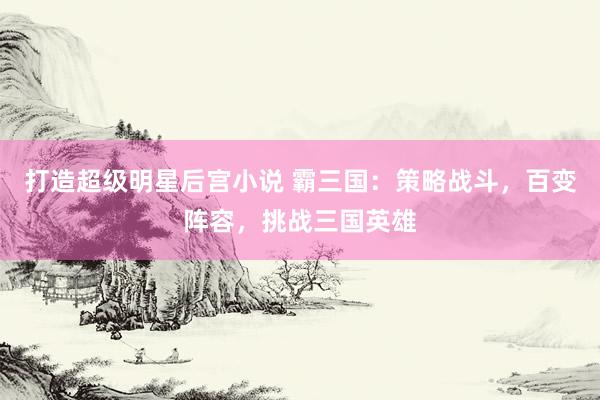 打造超级明星后宫小说 霸三国：策略战斗，百变阵容，挑战三国英雄
