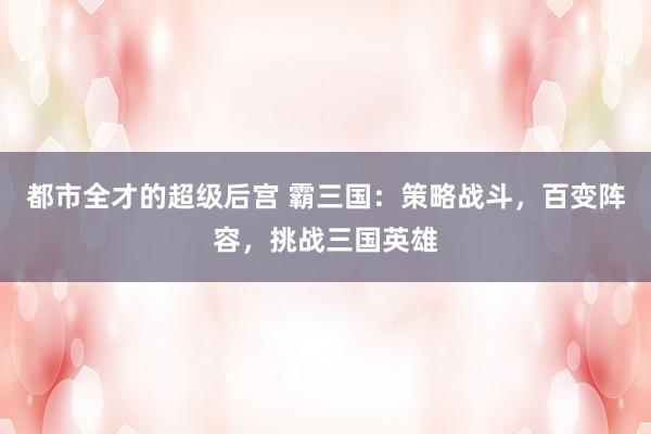 都市全才的超级后宫 霸三国：策略战斗，百变阵容，挑战三国英雄